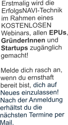 Erstmalig wird die ErfolgsNAVI-Technik im Rahmen eines KOSTENLOSEN Webinars, allen EPUs, GründerInnen und Startups zugänglich gemacht! Melde dich rasch an, wenn du ernsthaft bereit bist, dich auf Neues einzulassen!   Nach der Anmeldung erhältst du die nächsten Termine per Mail. 