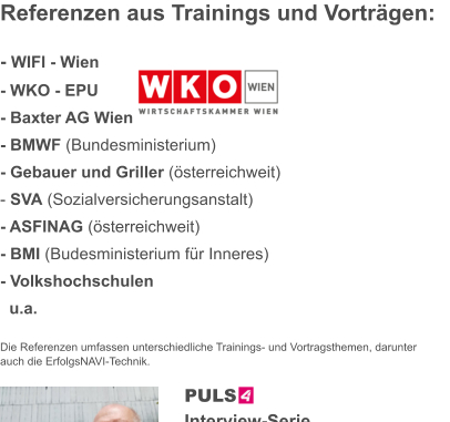 Referenzen aus Trainings und Vorträgen:  - WIFI - Wien - WKO - EPU  - Baxter AG Wien						 - BMWF (Bundesministerium) - Gebauer und Griller (österreichweit) - SVA (Sozialversicherungsanstalt) - ASFINAG (österreichweit) - BMI (Budesministerium für Inneres) - Volkshochschulen   u.a.  Die Referenzen umfassen unterschiedliche Trainings- und Vortragsthemen, darunter auch die ErfolgsNAVI-Technik.