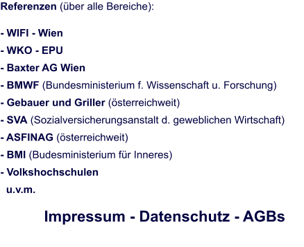 Referenzen (über alle Bereiche):  - WIFI - Wien - WKO - EPU  - Baxter AG Wien						 - BMWF (Bundesministerium f. Wissenschaft u. Forschung) - Gebauer und Griller (österreichweit) - SVA (Sozialversicherungsanstalt d. geweblichen Wirtschaft) - ASFINAG (österreichweit) - BMI (Budesministerium für Inneres) - Volkshochschulen   u.v.m.