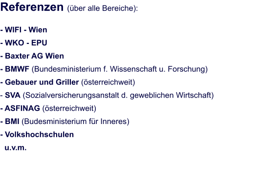 Referenzen (über alle Bereiche):  - WIFI - Wien - WKO - EPU  - Baxter AG Wien						 - BMWF (Bundesministerium f. Wissenschaft u. Forschung) - Gebauer und Griller (österreichweit) - SVA (Sozialversicherungsanstalt d. geweblichen Wirtschaft) - ASFINAG (österreichweit) - BMI (Budesministerium für Inneres) - Volkshochschulen   u.v.m.